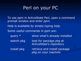 Perl on your PC To use ppm in ActiveState Perl, open a command prompt window and enter  ppm . Help is available by simply typing  help. Some useful commands in ppm are: query * show what’s already installed search pkg look for package  pkg  at  ActiveState’s repository install pkg retrieve and install package  pkg  on your machine 