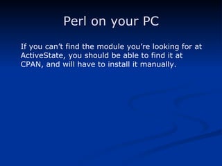 Perl on your PC If you can’t find the module you’re looking for at ActiveState, you should be able to find it at CPAN, and will have to install it manually. 