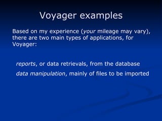 Voyager examples Based on my experience ( your  mileage may vary), there are two main types of applications, for Voyager: reports , or data retrievals, from the database  data manipulation , mainly of files to be imported 