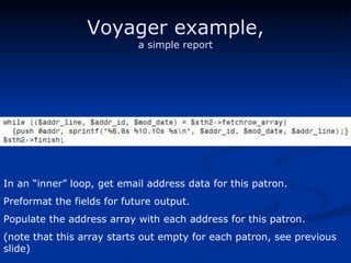 Voyager example, a simple report In an “inner” loop, get email address data for this patron. Preformat the fields for future output. Populate the address array with each address for this patron. (note that this array starts out empty for each patron, see previous slide) 