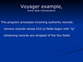 Voyager example, some data manipulation This program processes incoming authority records: remove records whose 010 |a fields begin with "sj“ remaining records are stripped of the 9xx fields 