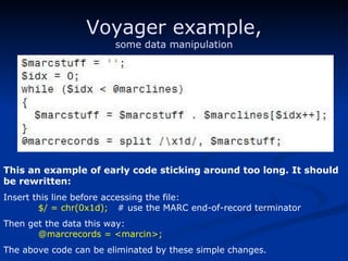 Voyager example, some data manipulation This an example of early code sticking around too long. It should be rewritten: Insert this line before accessing the file: $/ = chr(0x1d);   # use the MARC end-of-record terminator Then get the data this way: @marcrecords = <marcin>; The above code can be eliminated by these simple changes. 