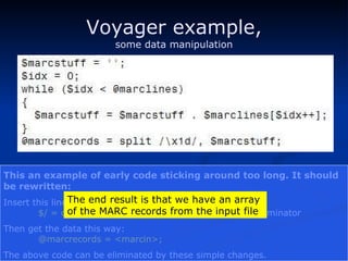 Voyager example, some data manipulation This an example of early code sticking around too long. It should be rewritten: Insert this line before accessing the file: $/ = chr(0x1d);   # use the MARC end-of-record terminator Then get the data this way: @marcrecords = <marcin>; The above code can be eliminated by these simple changes. The end result is that we have an array of the MARC records from the input file 