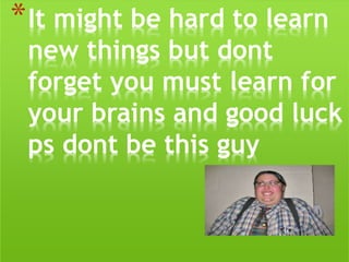 *It might be hard to learn
new things but dont
forget you must learn for
your brains and good luck
ps dont be this guy
 