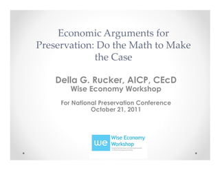 Economic Arguments for
Preservation: Do the Math to Make
             the Case

    Della G. Rucker, AICP, CEcD
        Wise Economy Workshop
     For National Preservation Conference
               October 21, 2011
 
