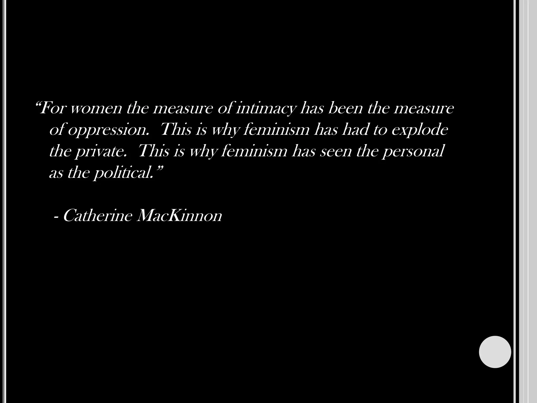 “For women the measure of intimacy has been the measure of oppression.  This is why feminism has had to explode the private.  This is why feminism has seen the personal as the political.”  - Catherine MacKinnon