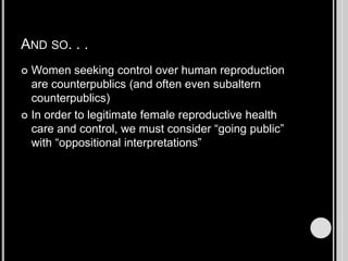 And so. . .Women seeking control over human reproduction are counterpublics (and often even subaltern counterpublics)In order to legitimate female reproductive health care and control, we must consider “going public” with “oppositional interpretations”