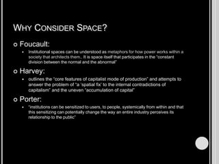 Why Consider Space?Foucault:Institutional spaces can be understood as metaphors for how power works within a society that architects them.. It is space itself that participates in the “constant division between the normal and the abnormal”Harvey:outlines the “core features of capitalist mode of production” and attempts to answer the problem of “a ‘spatial fix’ to the internal contradictions of capitalism” and the uneven “accumulation of capital” Porter:“institutions can be sensitized to users, to people, systemically from within and that this sensitizing can potentially change the way an entire industry perceives its relationship to the public” 