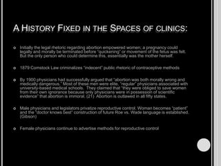 A History Fixed in the Spaces of clinics:Initially the legal rhetoric regarding abortion empowered women; a pregnancy could legally and morally be terminated before “quickening” or movement of the fetus was felt.  But the only person who could determine this, essentially was the mother herself.1879 Comstock Law criminalizes “indecent” public rhetoric of contraceptive methodsBy 1900 physicians had successfully argued that “abortion was both morally wrong and medically dangerous.” Most of these men were elite, “regular” physicians associated with university-based medical schools.  They claimed that “they were obliged to save women from their own ignorance because only physicians were in possession of scientific evidence” that abortion is immoral. (21)  Abortion is outlawed in all fifty states.Male physicians and legislators privatize reproductive control. Woman becomes “patient” and the “doctor knows best” construction of future Roe vs. Wade language is established. (Gibson)Female physicians continue to advertise methods for reproductive control