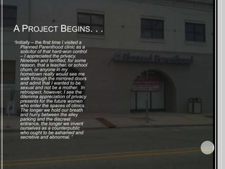 A Project Begins. . .“Initially – the first time I visited a Planned Parenthood clinic as a solicitor of that hard-won control – I appreciated the privacy.  Nineteen and terrified, for some reason, that a teacher, or school chum, or anyone in my hometown really would see me walk through the mirrored doors and admit that I wanted to be sexual and not be a mother.  In retrospect, however, I see the dilemma appreciation of privacy presents for the future women who enter the spaces of clinics.  The longer we hold our breath and hurry between the alley parking and the discreet entrance, the longer we invent ourselves as a counterpublic who ought to be ashamed and secretive and abnormal.”  