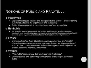 Notions of Public and Private. . .HabermasCapitalism catalyzes creation of a “bourgeois public sphere” – citizens coming together to articulate the larger needs of a civil societyPublic, Habermas labels it, connotes “openness” and accessibilityBenhabib“All struggles against oppression in the modern world begin by redefining what had previously been considered private, nonpublic, and nonpolitical issues as matters of public concern, issues of justice, and sites of power that need discursive legitimation.”FraserWomen often then form "Subaltern counterpublics" that are "parallel discursive arenas where members of subordinated social groups invent and circulate counterdiscourses to formulate oppositional interpretations of their identities, interests, and needs”.Warner“The Public” is imaginary, but “endowed with legitimacy”Counterpublics are “defined by their tension” with a larger, dominant public