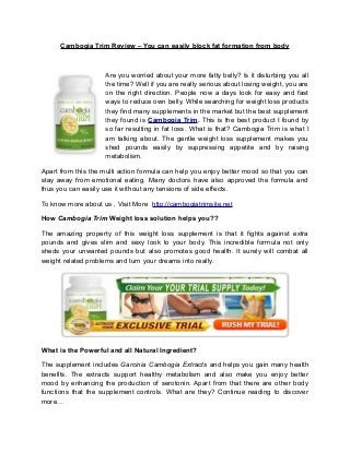 Cambogia Trim Review – You can easily block fat formation from body



                    Are you worried about your more fatty belly? Is it disturbing you all
                    the time? Well if you are really serious about losing weight, you are
                    on the right direction. People now a days look for easy and fast
                    ways to reduce own belly. While searching for weight loss products
                    they find many supplements in the market but the best supplement
                    they found is Cambogia Trim. This is the best product I found by
                    so far resulting in fat loss. What is that? Cambogia Trim is what I
                    am talking about. The gentle weight loss supplement makes you
                    shed pounds easily by suppressing appetite and by raising
                    metabolism.

Apart from this the multi action formula can help you enjoy better mood so that you can
stay away from emotional eating. Many doctors have also approved the formula and
thus you can easily use it without any tensions of side effects.

To know more about us , Visit More http://cambogiatrimsite.net

How Cambogia Trim Weight loss solution helps you??

The amazing property of this weight loss supplement is that it fights against extra
pounds and gives slim and sexy look to your body. This incredible formula not only
sheds your unwanted pounds but also promotes good health. It surely will combat all
weight related problems and turn your dreams into really.




What is the Powerful and all Natural Ingredient?

The supplement includes Garcinia Cambogia Extracts and helps you gain many health
benefits. The extracts support healthy metabolism and also make you enjoy better
mood by enhancing the production of serotonin. Apart from that there are other body
functions that the supplement controls. What are they? Continue reading to discover
more…
 