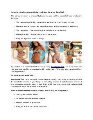 How does the Supplement help you Enjoy Amazing Benefits?

The extract is known to release Hydroxycitric Acid and this supports these functions in
the body:

   • You can manage healthy metabolism and thus can begin losing calories

   • Manage serotonin which are happy hormones and thus make you feel happy

   • You can get rid of excessive hunger and also emotional eating

   • Manage healthy cholesterol and blood sugar level

   • Help you fight free radical damage




So shed all your worries behind and enjoy using Cambogia Trim. The supplement can
help you lose weight and manage healthy body easily. What else you can expect from
one supplement?

So, how does it work then?

Cambogia Trim helps to inhibit citrate lyase enzyme in your body, a great catalyst in
the metabolic process in your body i.e. converting excess of carbohydrates into fat. It
also increases serotonin levels in your brain which improves your mood, reduces food
cravings and helps you to have a better sleep.

What are the Reasons that will Prompt you to Buy the Supplement?

   • 100% pure Garcinia extract

   • All natural and free from side effects

   • Miracle appetite suppressant

   • Help you feel better and stay healthier
 