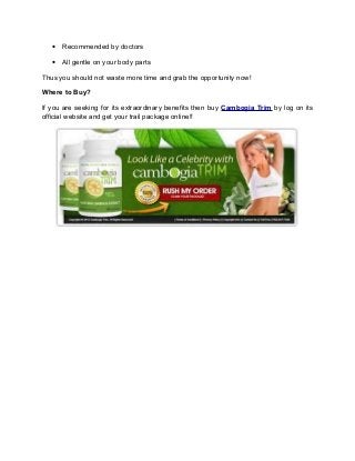 • Recommended by doctors

   • All gentle on your body parts

Thus you should not waste more time and grab the opportunity now!

Where to Buy?

If you are seeking for its extraordinary benefits then buy Cambogia Trim by log on its
official website and get your trail package online!!
 