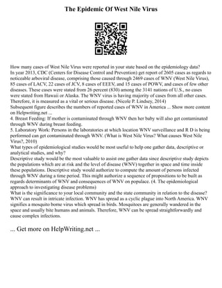 The Epidemic Of West Nile Virus
How many cases of West Nile Virus were reported in your state based on the epidemiology data?
In year 2013, CDC (Centers for Disease Control and Prevention) get report of 2605 cases as regards to
noticeable arboviral disease, comprising those caused through 2469 cases of WNV (West Nile Virus),
85 cases of LACV, 22 cases of JCV, 8 cases of EEEV, and 15 cases of POWV, and cases of few other
diseases. These cases were stated from 26 percent (830) among the 3141 nations of U.S., no cases
were stated from Hawaii or Alaska. The WNV virus is having majority of cases from all other cases.
Therefore, it is measured as a vital or serious disease. (Nicole P. Lindsey, 2014)
Subsequent figure describes the numbers of reported cases of WNV in America ... Show more content
on Helpwriting.net ...
4. Breast Feeding: If mother is contaminated through WNV then her baby will also get contaminated
through WNV during breast feeding.
5. Laboratory Work: Persons in the laboratories at which location WNV surveillance and R D is being
performed can get contaminated through WNV. (What is West Nile Virus? What causes West Nile
Virus?, 2010)
What types of epidemiological studies would be most useful to help one gather data, descriptive or
analytical studies, and why?
Descriptive study would be the most valuable to assist one gather data since descriptive study depicts
the populations which are at risk and the level of disease (WNV) together in space and time inside
these populations. Descriptive study would authorize to compute the amount of persons infected
through WNV during a time period. This might authorize a sequence of propositions to be built as
regards determinants of WNV and consequences of WNV on populace. (4. The epidemiological
approach to investigating disease problems)
What is the significance to your local community and the state community in relation to the disease?
WNV can result in intricate infection. WNV has spread as a cyclic plague into North America. WNV
signifies a mosquito borne virus which spread in birds. Mosquitoes are generally wandered in the
space and usually bite humans and animals. Therefore, WNV can be spread straightforwardly and
cause complex infections.
... Get more on HelpWriting.net ...
 