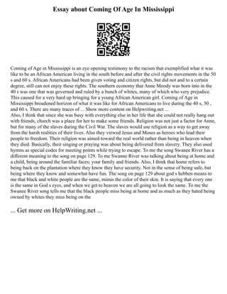 Essay about Coming Of Age In Mississippi
Coming of Age in Mississippi is an eye opening testimony to the racism that exemplified what it was
like to be an African American living in the south before and after the civil rights movements in the 50
s and 60 s. African Americans had been given voting and citizen rights, but did not and to a certain
degree, still can not enjoy these rights. The southern economy that Anne Moody was born into in the
40 s was one that was governed and ruled by a bunch of whites, many of which who very prejudice.
This caused for a very hard up bringing for a young African American girl. Coming of Age in
Mississippi broadened horizon of what it was like for African Americans to live during the 40 s, 50 ,
and 60 s. There are many traces of ... Show more content on Helpwriting.net ...
Also, I think that since she was busy with everything else in her life that she could not really hang out
with friends, church was a place for her to make some friends. Religion was not just a factor for Anne,
but for many of the slaves during the Civil War. The slaves would use religion as a way to get away
from the harsh realities of their lives. Also they viewed Jesus and Moses as heroes who lead their
people to freedom. Their religion was aimed toward the real world rather than being in heaven when
they died. Basically, their singing or praying was about being delivered from slavery. They also used
hymns as special codes for meeting points while trying to escape. To me the song Swanee River has a
different meaning to the song on page 129. To me Swanne River was talking about being at home and
a child, being around the familiar faces; your family and friends. Also, I think that home refers to
being back on the plantation where they know they have security. Not in the sense of being safe, but
being where they know and somewhat have fun. The song on page 129 about god s hebben means to
me that black and white people are the same, minus the color of their skin. It is saying that every one
is the same in God s eyes, and when we get to heaven we are all going to look the same. To me the
Swanee River song tells me that the black people miss being at home and as much as they hated being
owned by whites they miss being on the
... Get more on HelpWriting.net ...
 