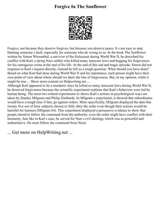 Forgive In The Sunflower
Forgive, not because they deserve forgives, but because you deserve peace. It s not easy to stop
blaming someone s fault, especially for someone who do wrong to us. In the book The Sunflower
written by Simon Wiesenthal, a survivor of the Holocaust during World War II, he described his
conflict with Karl, a dying Nazi soldier who killed many innocent Jews and begging for forgiveness
for his outrageous crime at the end of his life. At the end of this sad and tragic episode, Simon did not
response to Karl s request directly; instead he left us a tough question: What should you have done?
Based on what Karl had done during World War II and his repentance, each person might have their
own point of view about where should we draw the line of forgiveness. But, in my opinion, while it
might be true ... Show more content on Helpwriting.net ...
Although Karl appeared to be a murderer since he killed so many innocent Jews during World War II,
he deserved forgiveness because the scientific experiment explains that Karl s behaviors were led by
human being. The most two related experiments to shows Karl s actions in psychological ways are
taken by Stanley Milgram and Philip Zimbardo. In Milgram s experiment, it showed that subordinates
would have a tough time if they go against orders. More specifically, Milgram displayed the data that
twenty five out of forty subjects choose to fully obey the order even though their actions would be
harmful for learners (Milgram 64). This experiment displayed a persuasive evidence to show that
people attend to follow the command from the authority; even the order might have conflict with their
humanity. Just like in Karl s case, he served for Nazi s evil ideology which was so powerful and
authoritative. He must follow the command from Nazis
... Get more on HelpWriting.net ...
 