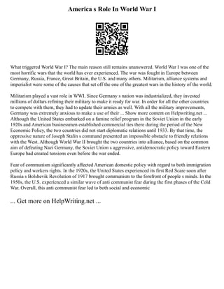 America s Role In World War I
What triggered World War I? The main reason still remains unanswered. World War I was one of the
most horrific wars that the world has ever experienced. The war was fought in Europe between
Germany, Russia, France, Great Britain, the U.S. and many others. Militarism, alliance systems and
imperialist were some of the causes that set off the one of the greatest wars in the history of the world.
Militarism played a vast role in WWI. Since Germany s nation was industrialized, they invested
millions of dollars refining their military to make it ready for war. In order for all the other countries
to compete with them, they had to update their armies as well. With all the military improvements,
Germany was extremely anxious to make a use of their ... Show more content on Helpwriting.net ...
Although the United States embarked on a famine relief program in the Soviet Union in the early
1920s and American businessmen established commercial ties there during the period of the New
Economic Policy, the two countries did not start diplomatic relations until 1933. By that time, the
oppressive nature of Joseph Stalin s command presented an impossible obstacle to friendly relations
with the West. Although World War II brought the two countries into alliance, based on the common
aim of defeating Nazi Germany, the Soviet Union s aggressive, antidemocratic policy toward Eastern
Europe had created tensions even before the war ended.
Fear of communism significantly affected American domestic policy with regard to both immigration
policy and workers rights. In the 1920s, the United States experienced its first Red Scare soon after
Russia s Bolshevik Revolution of 1917 brought communism to the forefront of people s minds. In the
1950s, the U.S. experienced a similar wave of anti communist fear during the first phases of the Cold
War. Overall, this anti communist fear led to both social and economic
... Get more on HelpWriting.net ...
 