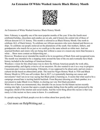An Extension Of White Washed Americ Black History Month
An Extension of White Washed America: Black History Month
Intro: February is arguably one of the most popular months of the year. It has the fourth most
celebrated holiday, chocolates and candies are on sale, and it honors the central role of those of
African descent in U.S. history. This month is referred to as Black History Month. One moth to
celebrate ALL of black history. To celebrate our African ancestors who were chained and thrown on
ships. To celebrate our people enslaved on the plantations of the south. Our mothers, fathers, and
grandparents who march for us just so we could go to the same schools as white men. And our
unarmed brothers and sisters who are being shot without a cause or a reason any more than because a
white ... Show more content on Helpwriting.net ...
However, Woodson never intended the month to be in recognition of black firsts and recognized icons.
The month was intended to be a stepping stone around the hate of the era and eventually have black
history included in the teachings of American history.
Woodson s vision for this observance was to show the African American people the work ethic,
entrepreneurship, and dignity evincive of our ancestors. He also wanted to use it as a way to progress
Caucasians past vicious stereotyping. Ultimately, it was supposed to be about unity and not create a
cultural divide based on ethnocentric pride. The need for Negro History Week in 1926 and Black
History Month in 1976 was self evident. But in 2017, is it potentially harming our causes and
movements? And I am in no way saying that Black pride is harming us. It seems that what used to be a
campaign around hate is inciting hateful backlash. From Beyoncé dressing as a black panther, to a
movement to make Black Lives Matter, to electing our very first black president.
While two of those are monumental, they shouldn t be an excuse for the blatant racism recently
coming into light. A racism that spent a couple decades hiding from the public until protected by the
imaginary shield of the internet and social media. And the worst thing about this racism is that very
rarely is it the racism we have come to know. It s conditional.
It s people saying all black people ever do is whine about how poorly their
... Get more on HelpWriting.net ...
 