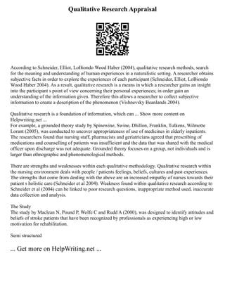 Qualitative Research Appraisal
According to Schneider, Elliot, LoBiondo Wood Haber (2004), qualitative research methods, search
for the meaning and understanding of human experiences in a naturalistic setting. A researcher obtains
subjective facts in order to explore the experiences of each participant (Schneider, Elliot, LoBiondo
Wood Haber 2004). As a result, qualitative research is a means in which a researcher gains an insight
into the participant s point of view concerning their personal experiences; in order gain an
understanding of the information given. Therefore this allows a researcher to collect subjective
information to create a description of the phenomenon (Vishnevsky Beanlands 2004).
Qualitative research is a foundation of information, which can ... Show more content on
Helpwriting.net ...
For example, a grounded theory study by Spinewine, Swine, Dhillon, Franklin, Tulkens, Wilmotte
Lorant (2005), was conducted to uncover appropriateness of use of medicines in elderly inpatients.
The researchers found that nursing staff, pharmacists and geriatricians agreed that prescribing of
medications and counselling of patients was insufficient and the data that was shared with the medical
officer upon discharge was not adequate. Grounded theory focuses on a group, not individuals and is
larger than ethnographic and phenomenological methods.
There are strengths and weaknesses within each qualitative methodology. Qualitative research within
the nursing environment deals with people / patients feelings, beliefs, cultures and past experiences.
The strengths that come from dealing with the above are an increased empathy of nurses towards their
patient s holistic care (Schneider et al 2004). Weakness found within qualitative research according to
Schneider et al (2004) can be linked to poor research questions, inappropriate method used, inaccurate
data collection and analysis.
The Study
The study by Maclean N, Pound P, Wolfe C and Rudd A (2000), was designed to identify attitudes and
beliefs of stroke patients that have been recognized by professionals as experiencing high or low
motivation for rehabilitation.
Semi structured
... Get more on HelpWriting.net ...
 