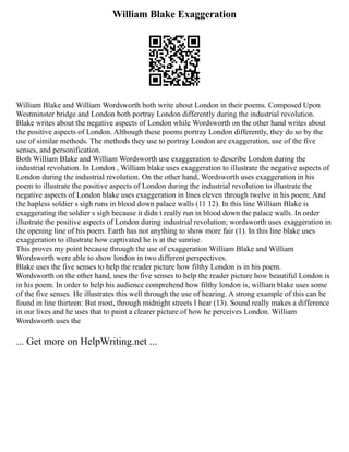 William Blake Exaggeration
William Blake and William Wordsworth both write about London in their poems. Composed Upon
Westminster bridge and London both portray London differently during the industrial revolution.
Blake writes about the negative aspects of London while Wordsworth on the other hand writes about
the positive aspects of London. Although these poems portray London differently, they do so by the
use of similar methods. The methods they use to portray London are exaggeration, use of the five
senses, and personification.
Both William Blake and William Wordsworth use exaggeration to describe London during the
industrial revolution. In London , William blake uses exaggeration to illustrate the negative aspects of
London during the industrial revolution. On the other hand, Wordsworth uses exaggeration in his
poem to illustrate the positive aspects of London during the industrial revolution to illustrate the
negative aspects of London blake uses exaggeration in lines eleven through twelve in his poem; And
the hapless soldier s sigh runs in blood down palace walls (11 12). In this line William Blake is
exaggerating the soldier s sigh because it didn t really run in blood down the palace walls. In order
illustrate the positive aspects of London during industrial revolution; wordsworth uses exaggeration in
the opening line of his poem. Earth has not anything to show more fair (1). In this line blake uses
exaggeration to illustrate how captivated he is at the sunrise.
This proves my point because through the use of exaggeration William Blake and William
Wordsworth were able to show london in two different perspectives.
Blake uses the five senses to help the reader picture how filthy London is in his poem.
Wordsworth on the other hand, uses the five senses to help the reader picture how beautiful London is
in his poem. In order to help his audience comprehend how filthy london is, william blake uses some
of the five senses. He illustrates this well through the use of hearing. A strong example of this can be
found in line thirteen: But most, through midnight streets I hear (13). Sound really makes a difference
in our lives and he uses that to paint a clearer picture of how he perceives London. William
Wordsworth uses the
... Get more on HelpWriting.net ...
 