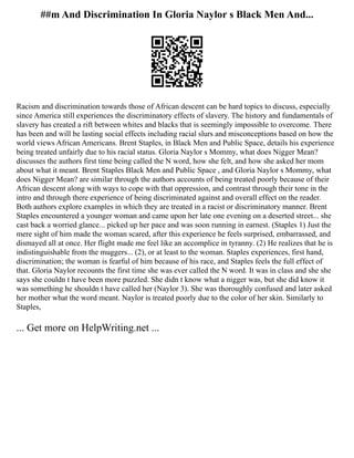 ##m And Discrimination In Gloria Naylor s Black Men And...
Racism and discrimination towards those of African descent can be hard topics to discuss, especially
since America still experiences the discriminatory effects of slavery. The history and fundamentals of
slavery has created a rift between whites and blacks that is seemingly impossible to overcome. There
has been and will be lasting social effects including racial slurs and misconceptions based on how the
world views African Americans. Brent Staples, in Black Men and Public Space, details his experience
being treated unfairly due to his racial status. Gloria Naylor s Mommy, what does Nigger Mean?
discusses the authors first time being called the N word, how she felt, and how she asked her mom
about what it meant. Brent Staples Black Men and Public Space , and Gloria Naylor s Mommy, what
does Nigger Mean? are similar through the authors accounts of being treated poorly because of their
African descent along with ways to cope with that oppression, and contrast through their tone in the
intro and through there experience of being discriminated against and overall effect on the reader.
Both authors explore examples in which they are treated in a racist or discriminatory manner. Brent
Staples encountered a younger woman and came upon her late one evening on a deserted street... she
cast back a worried glance... picked up her pace and was soon running in earnest. (Staples 1) Just the
mere sight of him made the woman scared, after this experience he feels surprised, embarrassed, and
dismayed all at once. Her flight made me feel like an accomplice in tyranny. (2) He realizes that he is
indistinguishable from the muggers... (2), or at least to the woman. Staples experiences, first hand,
discrimination; the woman is fearful of him because of his race, and Staples feels the full effect of
that. Gloria Naylor recounts the first time she was ever called the N word. It was in class and she she
says she couldn t have been more puzzled. She didn t know what a nigger was, but she did know it
was something he shouldn t have called her (Naylor 3). She was thoroughly confused and later asked
her mother what the word meant. Naylor is treated poorly due to the color of her skin. Similarly to
Staples,
... Get more on HelpWriting.net ...
 