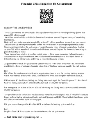 Financial Crisis Impact on Uk Government
ROLE OF THE GOVERNMENT
The UK government has announced a package of measures aimed at rescuing banking system that
makes 400 billion pound.
100 billion pound will be available in short term loans from bank of England on top of an existing
loan facility.
Banks will have to increases their capital by at least 25 billion pound and borrow from government.
An additional 25 billion pound in extra capital will be available in exchange of preference shares.
Government described as the root cause of current financial crisis is liquidity, capital and funding
At least 200 billion pound will be made available from bank of England for short term borrowing to
provide liquidity to banks
Those banks who wished to strengthen capital ratios ... Show more content on Helpwriting.net ...
Since the market began to tumble in 2008, Governments around the world have spent almost $ 11
trillion bailing out falling banks and trying to repair the financial system
As per the IMF data all the governments of the world has so far spent more than $ 10.8 trillion to
avoid the ill effects of last years financial crisis. Out of this huge sums are spent by the rich nations.
[pic]
Out of this the maximum amount is spent as guarantee given to save the existing banking system,
which was effected by last year s crisis. This crisis was worst than the great depression of 1929.
US had spent $ 3.6 trillion to bailing out failing banks and repair the financial system. 25.8% of total
GDP for bailing out ie 25.8% of the total GDP, which is $ 10,000/ per person.
UK had spent $ 2.4 trillion as 94.4% of GDP for bailing out failing banks. ie 94.4% comes around $
50,000/ per person.
The private financial sectors also have estimated write offs amounting to $ 4tn, of which two third are
losses suffered by big international banks such as Citigroup and RBS. About half of these losses write
offs of securities backed by failed mortgages.
UK government has spent 94.4% of the GDP to bail out the banking system as follows:
[pic]
In spite of this UK is not comes out the recession and the last quarter was
... Get more on HelpWriting.net ...
 