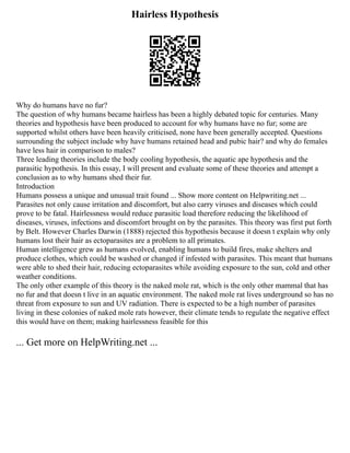Hairless Hypothesis
Why do humans have no fur?
The question of why humans became hairless has been a highly debated topic for centuries. Many
theories and hypothesis have been produced to account for why humans have no fur; some are
supported whilst others have been heavily criticised, none have been generally accepted. Questions
surrounding the subject include why have humans retained head and pubic hair? and why do females
have less hair in comparison to males?
Three leading theories include the body cooling hypothesis, the aquatic ape hypothesis and the
parasitic hypothesis. In this essay, I will present and evaluate some of these theories and attempt a
conclusion as to why humans shed their fur.
Introduction
Humans possess a unique and unusual trait found ... Show more content on Helpwriting.net ...
Parasites not only cause irritation and discomfort, but also carry viruses and diseases which could
prove to be fatal. Hairlessness would reduce parasitic load therefore reducing the likelihood of
diseases, viruses, infections and discomfort brought on by the parasites. This theory was first put forth
by Belt. However Charles Darwin (1888) rejected this hypothesis because it doesn t explain why only
humans lost their hair as ectoparasites are a problem to all primates.
Human intelligence grew as humans evolved, enabling humans to build fires, make shelters and
produce clothes, which could be washed or changed if infested with parasites. This meant that humans
were able to shed their hair, reducing ectoparasites while avoiding exposure to the sun, cold and other
weather conditions.
The only other example of this theory is the naked mole rat, which is the only other mammal that has
no fur and that doesn t live in an aquatic environment. The naked mole rat lives underground so has no
threat from exposure to sun and UV radiation. There is expected to be a high number of parasites
living in these colonies of naked mole rats however, their climate tends to regulate the negative effect
this would have on them; making hairlessness feasible for this
... Get more on HelpWriting.net ...
 