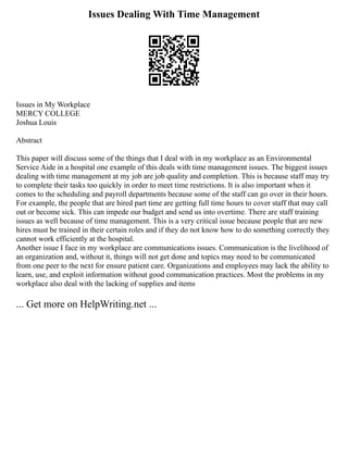 Issues Dealing With Time Management
Issues in My Workplace
MERCY COLLEGE
Joshua Louis
Abstract
This paper will discuss some of the things that I deal with in my workplace as an Environmental
Service Aide in a hospital one example of this deals with time management issues. The biggest issues
dealing with time management at my job are job quality and completion. This is because staff may try
to complete their tasks too quickly in order to meet time restrictions. It is also important when it
comes to the scheduling and payroll departments because some of the staff can go over in their hours.
For example, the people that are hired part time are getting full time hours to cover staff that may call
out or become sick. This can impede our budget and send us into overtime. There are staff training
issues as well because of time management. This is a very critical issue because people that are new
hires must be trained in their certain roles and if they do not know how to do something correctly they
cannot work efficiently at the hospital.
Another issue I face in my workplace are communications issues. Communication is the livelihood of
an organization and, without it, things will not get done and topics may need to be communicated
from one peer to the next for ensure patient care. Organizations and employees may lack the ability to
learn, use, and exploit information without good communication practices. Most the problems in my
workplace also deal with the lacking of supplies and items
... Get more on HelpWriting.net ...
 