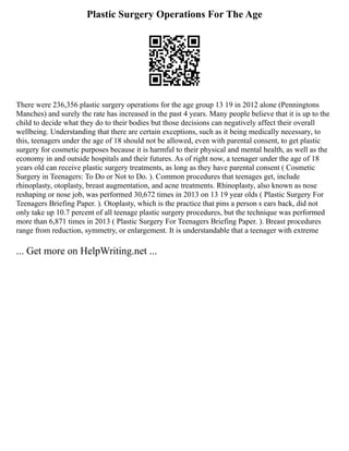 Plastic Surgery Operations For The Age
There were 236,356 plastic surgery operations for the age group 13 19 in 2012 alone (Penningtons
Manches) and surely the rate has increased in the past 4 years. Many people believe that it is up to the
child to decide what they do to their bodies but those decisions can negatively affect their overall
wellbeing. Understanding that there are certain exceptions, such as it being medically necessary, to
this, teenagers under the age of 18 should not be allowed, even with parental consent, to get plastic
surgery for cosmetic purposes because it is harmful to their physical and mental health, as well as the
economy in and outside hospitals and their futures. As of right now, a teenager under the age of 18
years old can receive plastic surgery treatments, as long as they have parental consent ( Cosmetic
Surgery in Teenagers: To Do or Not to Do. ). Common procedures that teenages get, include
rhinoplasty, otoplasty, breast augmentation, and acne treatments. Rhinoplasty, also known as nose
reshaping or nose job, was performed 30,672 times in 2013 on 13 19 year olds ( Plastic Surgery For
Teenagers Briefing Paper. ). Otoplasty, which is the practice that pins a person s ears back, did not
only take up 10.7 percent of all teenage plastic surgery procedures, but the technique was performed
more than 6,871 times in 2013 ( Plastic Surgery For Teenagers Briefing Paper. ). Breast procedures
range from reduction, symmetry, or enlargement. It is understandable that a teenager with extreme
... Get more on HelpWriting.net ...
 