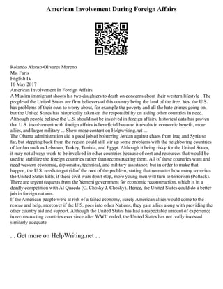 American Involvement During Foreign Affairs
Rolando Alonso Olivares Moreno
Ms. Faris
English IV
16 May 2017
American Involvement In Foreign Affairs
A Muslim immigrant shoots his two daughters to death on concerns about their western lifestyle . The
people of the United States are firm believers of this country being the land of the free. Yes, the U.S.
has problems of their own to worry about, for example the poverty and all the hate crimes going on,
but the United States has historically taken on the responsibility on aiding other countries in need.
Although people believe the U.S. should not be involved in foreign affairs, historical data has proven
that U.S. involvement with foreign affairs is beneficial because it results in economic benefit, more
allies, and larger military ... Show more content on Helpwriting.net ...
The Obama administration did a good job of bolstering Jordan against chaos from Iraq and Syria so
far, but stepping back from the region could still stir up some problems with the neighboring countries
of Jordan such as Lebanon, Turkey, Tunisia, and Egypt. Although it being risky for the United States,
it may not always work to be involved in other countries because of cost and resources that would be
used to stabilize the foreign countries rather than reconstructing them. All of these countries want and
need western economic, diplomatic, technical, and military assistance, but in order to make that
happen, the U.S. needs to get rid of the root of the problem, stating that no matter how many terrorists
the United States kills, if these civil wars don t stop, more young men will turn to terrorism (Pollack).
There are urgent requests from the Yemeni government for economic reconstruction, which is in a
deadly competition with Al Quaeda (C. Chosky J. Chosky). Hence, the United States could do a better
job in foreign nations.
If the American people were at risk of a failed economy, surely American allies would come to the
rescue and help, moreover if the U.S. goes into other Nations, they gain allies along with providing the
other country aid and support. Although the United States has had a respectable amount of experience
in reconstructing countries ever since after WWII ended, the United States has not really invested
similarly adequate
... Get more on HelpWriting.net ...
 