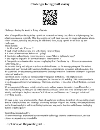 Challenges facing youths today
Challenges Facing the Youth in Today s Society
Most of the problems facing today s youth are not restricted to any one ethnic or religious group, but
affect young people generally. Most discussions on youth have focussed on issues such as drug abuse,
crime, violence, sexuality and poverty. In addition to these, today s youth are afflicted by new
challenges.
These include:
1. An Identity Crisis: Who am I?
2. Lack of self confidence and low self esteem: I am worthless
3. A sense of hopelessness: Where am I going?
4. Confusion and ambiguity concerning moral issues: What is right and wrong?
5. The negative impact of the electronic media: Entertainment ?
6. Competitiveness in education: the uneven playing field: Excellence by ... Show more content on
Helpwriting.net ...
As such the family and religion now have a minimal impact on the average youngster. The values
emphasized today include individualism, Godlessness, materialism, secularism and rationalism. It is
the youth who are encountering the most serious challenge to his/her faith under the impact of godless
culture of modernity.
Best minds in our society are not socialized by religious institutions. The emphasis is on
competitiveness, academic success, career goals, income and social mobility Little or no attention is
given to preparing tomorrows leadership. There is no emphasis is placed on critical thinking , problem
solving.
We are preparing followers, imitators conformists, and not leaders, innovators or problem solvers.
The youth is being asked to give up certain family and social values that were an integral part of their
identity, and adopt in its place a sense of self alienation, and become a self estranged imitator of
everything modern .
We need to pay close attention to the effects of secularism: confining the role of religion to the private
domain of the individual and creating a dichotomy between religious and worldly, between private and
public. It denies religion and its mediating institutions any public function and influence in shaping
matters of public policy.
Technology: internet and TV
We are witnessing a phenomenal advancement in technology over the last three decades, and our
citizens are experiencing remarkable
... Get more on HelpWriting.net ...
 