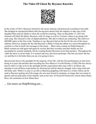 The Video Of Ghost By Beyonce Knowles
In the winter of 2013, Beyoncé returned to the music industry and destroyed everything in her path.
She dropped an unexpected album after having been absent from the industry to take care of her
daughter Blue and not allude to when she would be returning. Then on December 13, 2013 she
released self titled 5th album, Beyoncé, with 14 songs as well as 14 music videos to go along with
each song. She released it only on digital platforms. She did it without any marketing. She sold over
600,000 copies in the first week. Needless to say, Beyoncé had set the bar for the rest of the music
industry. However, despite the fact that Beyoncé s ability to keep the album as a secret throughout its
creation is a feat in itself, the messages in the music ... Show more content on Helpwriting.net ...
Black women are told again and again by society that their sexuality and their bodies are not
acceptable by societal standards, but by creating Rocket Beyoncé twists that narrative. Throughout the
video the focus is on her body. It is sensual and sexy, but never grotesque. She lets you know she has
sex and that it is far better than you are ever going to have.
Beyoncé has been in the spotlight for the majority of her life, with her first performance on television
being at 8 years old and then later recording her first album at 14 with Destiny s Child. She has always
known what it is like to be in the spotlight and the expectations that come with it. In Ghost, she
attempts to cast off these expectations by showing her and her dancers struggle with a long cloth and
full body suits. While it is easy to see this as Beyoncé grappling with fame as a whole, Ghost can be
read as Beyoncé getting rid of the image she was once forced to maintain; an image that was meant to
placate and not push parts of her identity such as her race. In Nicole R Fleetwood s article about Diana
Ross, she comments on how Diana Ross
... Get more on HelpWriting.net ...
 
