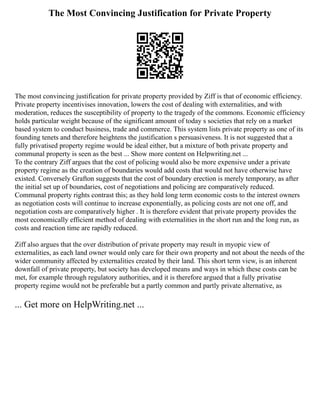 The Most Convincing Justification for Private Property
The most convincing justification for private property provided by Ziff is that of economic efficiency.
Private property incentivises innovation, lowers the cost of dealing with externalities, and with
moderation, reduces the susceptibility of property to the tragedy of the commons. Economic efficiency
holds particular weight because of the significant amount of today s societies that rely on a market
based system to conduct business, trade and commerce. This system lists private property as one of its
founding tenets and therefore heightens the justification s persuasiveness. It is not suggested that a
fully privatised property regime would be ideal either, but a mixture of both private property and
communal property is seen as the best ... Show more content on Helpwriting.net ...
To the contrary Ziff argues that the cost of policing would also be more expensive under a private
property regime as the creation of boundaries would add costs that would not have otherwise have
existed. Conversely Grafton suggests that the cost of boundary erection is merely temporary, as after
the initial set up of boundaries, cost of negotiations and policing are comparatively reduced.
Communal property rights contrast this; as they hold long term economic costs to the interest owners
as negotiation costs will continue to increase exponentially, as policing costs are not one off, and
negotiation costs are comparatively higher . It is therefore evident that private property provides the
most economically efficient method of dealing with externalities in the short run and the long run, as
costs and reaction time are rapidly reduced.
Ziff also argues that the over distribution of private property may result in myopic view of
externalities, as each land owner would only care for their own property and not about the needs of the
wider community affected by externalities created by their land. This short term view, is an inherent
downfall of private property, but society has developed means and ways in which these costs can be
met, for example through regulatory authorities, and it is therefore argued that a fully privatise
property regime would not be preferable but a partly common and partly private alternative, as
... Get more on HelpWriting.net ...
 