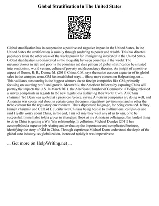 Global Stratification In The United States
Global stratification has in cooperation a positive and negative impact in the United States. In the
United States the stratification is usually through rendering to power and wealth. This has directed
populaces from the other areas of the world pursuit for immigrating interested in the United States.
Global stratification is demarcated as the inequality between countries in the world. The
metamorphoses in rich and poor is the countries and rhea pattern of global stratification be situated
interventionism, world system, culture of poverty and dependency theories. As insight of a positive
aspect of Dunne, R. R., Dunne, M. (2011) China, G.M. says the nation account a quarter of its global
sales in the complex arena.GM has established ways ... Show more content on Helpwriting.net ...
This validates outsourcing is the biggest winners due to foreign companies like GM, primarily
focusing on sourcing profit and growth. Meanwhile, the American believes by exposing China will
portray the impacts the U.S. In March 2011, the American Chamber of Commerce in Beijing released
a survey complaints in regards to the new regulations restricting their world. Even, AmCham
chairman Ted Dean was quoted at a press conference, saying American companies are doing well, and
American was concerned about in certain cases the current regulatory environment and in other the
trend contour for the regulatory environment. That s diplomatic language, for being corralled. Jeffrey
Immelt chairman and CEO of GE, criticized China as being hostile to multinational companies and
said I really worry about China, in the end, I am not sure they want any of us to win, or to be
successful. Immelt also told a group in Shanghai: I look at my American colleagues, the hardest thing
to do in China is getting a Win Win relationship. In collusion: Michael Dundee (2011) has
accomplished a superior job relating and evaluating the importance and complicated business,
identifying the story of GM in China. Through experience Michael Dunn understood the depth of the
global auto industry. As globalization, increased rapidly it was imperative to
... Get more on HelpWriting.net ...
 