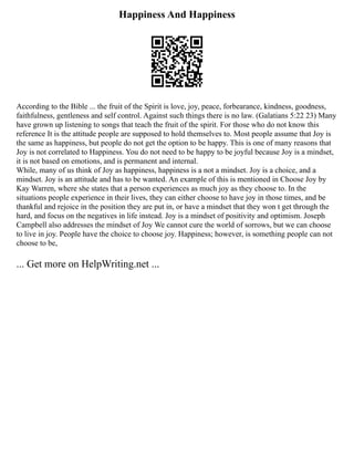 Happiness And Happiness
According to the Bible ... the fruit of the Spirit is love, joy, peace, forbearance, kindness, goodness,
faithfulness, gentleness and self control. Against such things there is no law. (Galatians 5:22 23) Many
have grown up listening to songs that teach the fruit of the spirit. For those who do not know this
reference It is the attitude people are supposed to hold themselves to. Most people assume that Joy is
the same as happiness, but people do not get the option to be happy. This is one of many reasons that
Joy is not correlated to Happiness. You do not need to be happy to be joyful because Joy is a mindset,
it is not based on emotions, and is permanent and internal.
While, many of us think of Joy as happiness, happiness is a not a mindset. Joy is a choice, and a
mindset. Joy is an attitude and has to be wanted. An example of this is mentioned in Choose Joy by
Kay Warren, where she states that a person experiences as much joy as they choose to. In the
situations people experience in their lives, they can either choose to have joy in those times, and be
thankful and rejoice in the position they are put in, or have a mindset that they won t get through the
hard, and focus on the negatives in life instead. Joy is a mindset of positivity and optimism. Joseph
Campbell also addresses the mindset of Joy We cannot cure the world of sorrows, but we can choose
to live in joy. People have the choice to choose joy. Happiness; however, is something people can not
choose to be,
... Get more on HelpWriting.net ...
 