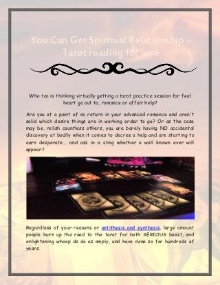You Can Get Spiritual Relationship –
Tarot reading for love
Who too is thinking virtually getting a tarot practice session for feel
heart go out to, romance or affair help?
Are you at a point of no return in your advanced romance and aren't
solid which desire things are in working order to go? Or as the case
may be, relish countless others, you are barely having NO accidental
discovery at bodily when it comes to decree a help and are starting to
earn desperate... and ass in a sling whether a well known ever will
appear?
Regardless of your reasons or antithesis and synthesis, large amount
people burn up the road to the tarot for both SERIOUS boost, and
enlightening whoop de do as amply, and have done so for hundreds of
years.
 