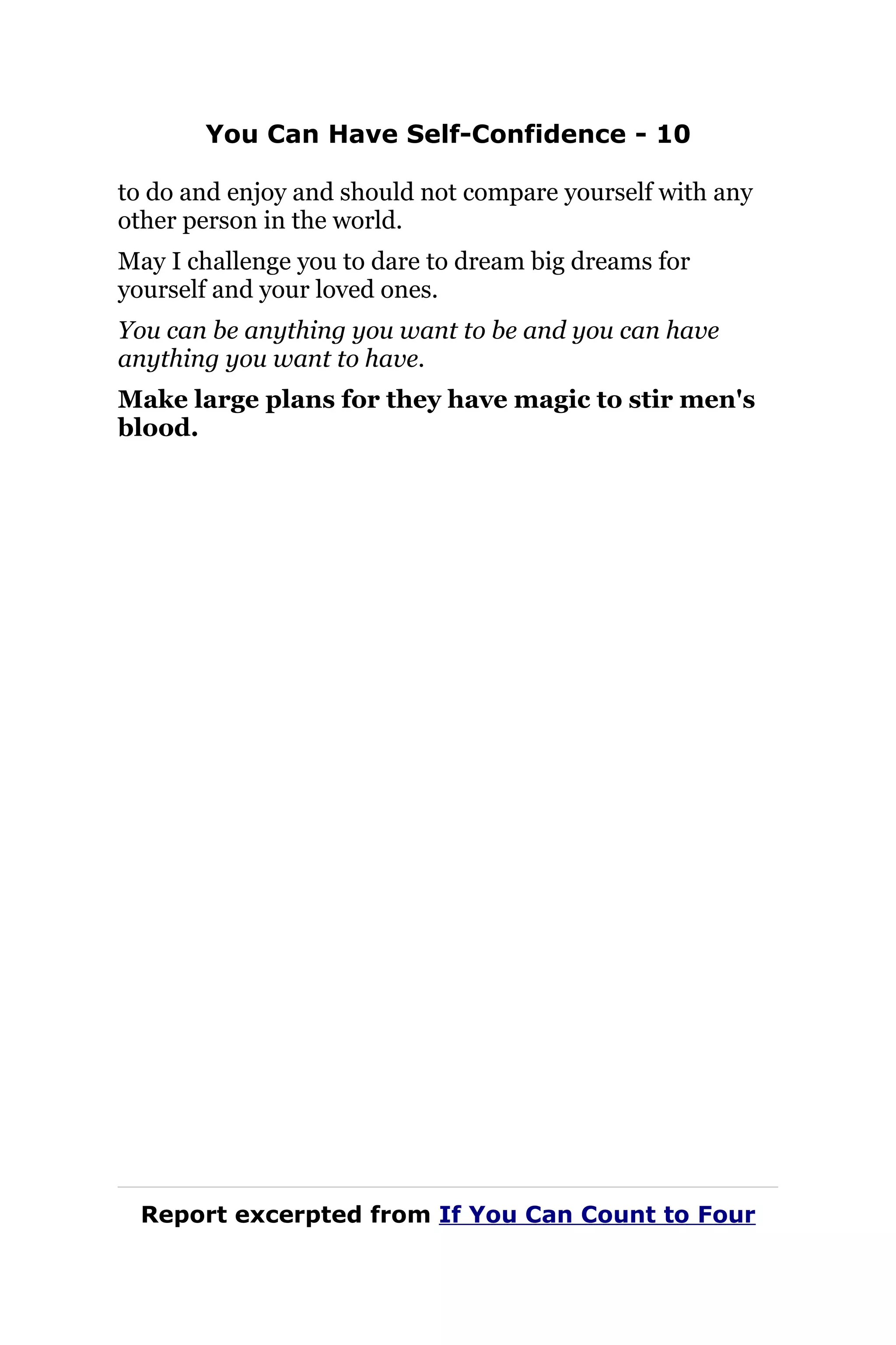 You Can Have Self-Confidence - 10
to do and enjoy and should not compare yourself with any
other person in the world.
May I challenge you to dare to dream big dreams for
yourself and your loved ones.
You can be anything you want to be and you can have
anything you want to have.
Make large plans for they have magic to stir men's
blood.
Report excerpted from If You Can Count to Four
 