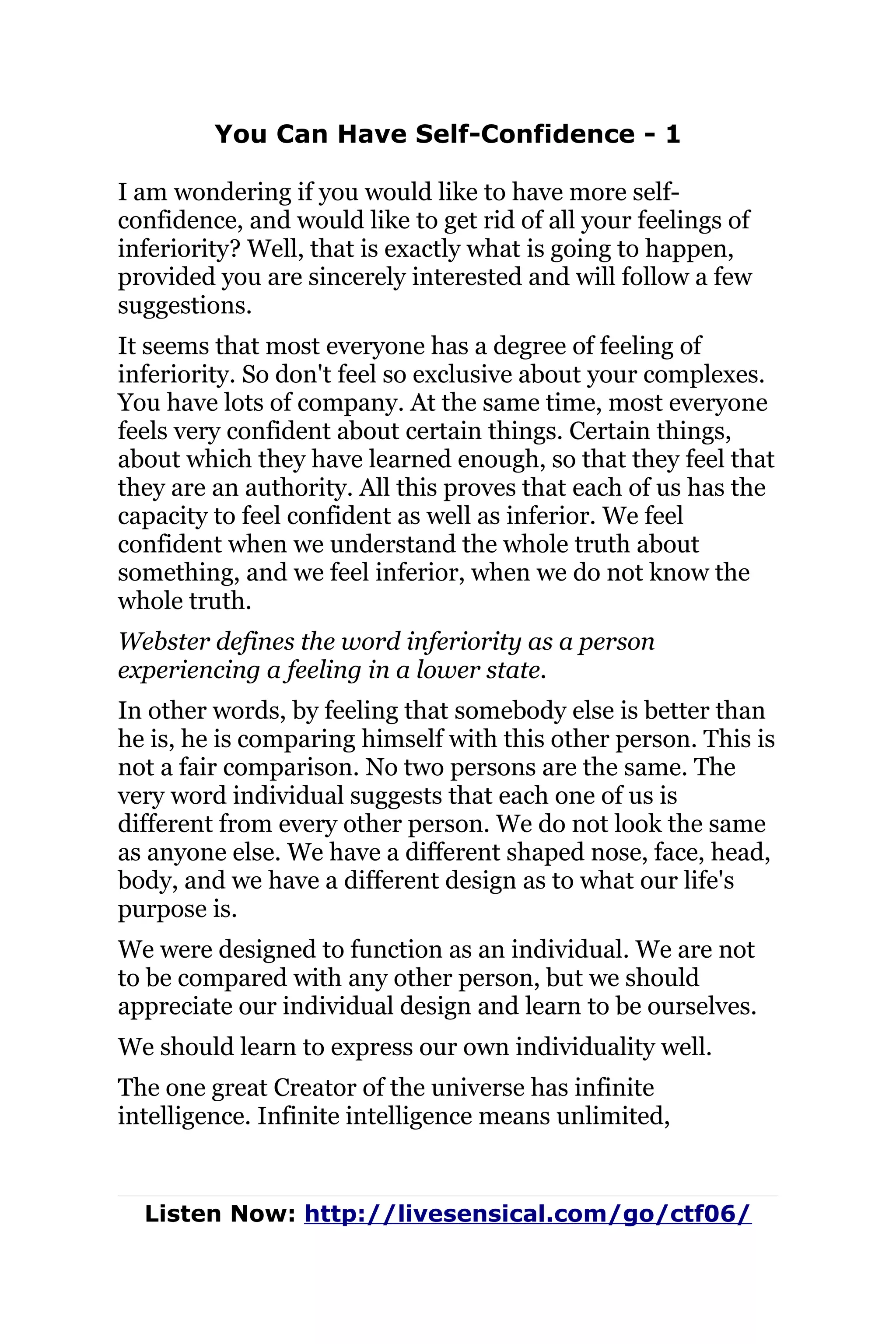 You Can Have Self-Confidence - 1
I am wondering if you would like to have more self-
confidence, and would like to get rid of all your feelings of
inferiority? Well, that is exactly what is going to happen,
provided you are sincerely interested and will follow a few
suggestions.
It seems that most everyone has a degree of feeling of
inferiority. So don't feel so exclusive about your complexes.
You have lots of company. At the same time, most everyone
feels very confident about certain things. Certain things,
about which they have learned enough, so that they feel that
they are an authority. All this proves that each of us has the
capacity to feel confident as well as inferior. We feel
confident when we understand the whole truth about
something, and we feel inferior, when we do not know the
whole truth.
Webster defines the word inferiority as a person
experiencing a feeling in a lower state.
In other words, by feeling that somebody else is better than
he is, he is comparing himself with this other person. This is
not a fair comparison. No two persons are the same. The
very word individual suggests that each one of us is
different from every other person. We do not look the same
as anyone else. We have a different shaped nose, face, head,
body, and we have a different design as to what our life's
purpose is.
We were designed to function as an individual. We are not
to be compared with any other person, but we should
appreciate our individual design and learn to be ourselves.
We should learn to express our own individuality well.
The one great Creator of the universe has infinite
intelligence. Infinite intelligence means unlimited,
Listen Now: http://livesensical.com/go/ctf06/
 