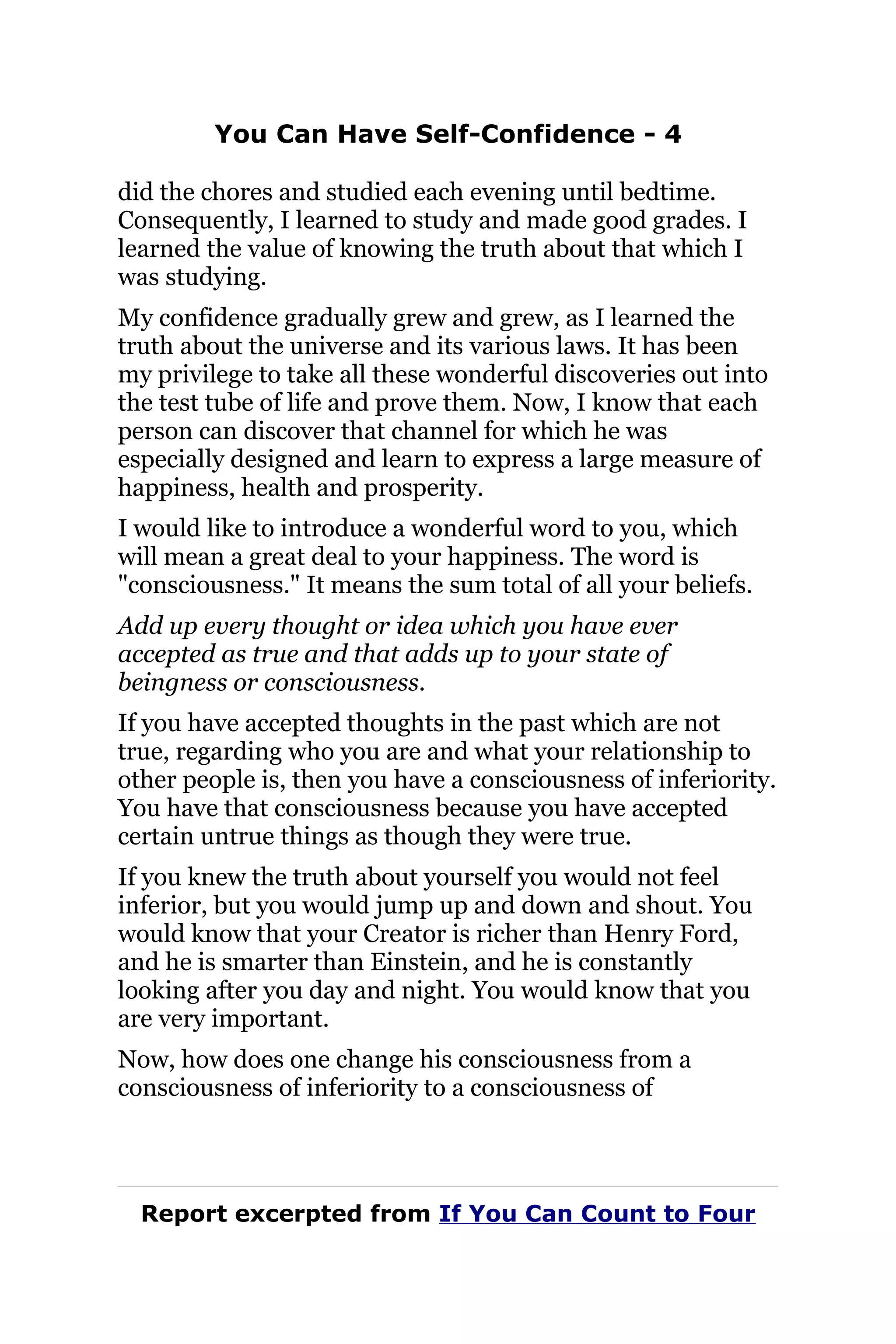You Can Have Self-Confidence - 4
did the chores and studied each evening until bedtime.
Consequently, I learned to study and made good grades. I
learned the value of knowing the truth about that which I
was studying.
My confidence gradually grew and grew, as I learned the
truth about the universe and its various laws. It has been
my privilege to take all these wonderful discoveries out into
the test tube of life and prove them. Now, I know that each
person can discover that channel for which he was
especially designed and learn to express a large measure of
happiness, health and prosperity.
I would like to introduce a wonderful word to you, which
will mean a great deal to your happiness. The word is
"consciousness." It means the sum total of all your beliefs.
Add up every thought or idea which you have ever
accepted as true and that adds up to your state of
beingness or consciousness.
If you have accepted thoughts in the past which are not
true, regarding who you are and what your relationship to
other people is, then you have a consciousness of inferiority.
You have that consciousness because you have accepted
certain untrue things as though they were true.
If you knew the truth about yourself you would not feel
inferior, but you would jump up and down and shout. You
would know that your Creator is richer than Henry Ford,
and he is smarter than Einstein, and he is constantly
looking after you day and night. You would know that you
are very important.
Now, how does one change his consciousness from a
consciousness of inferiority to a consciousness of
Report excerpted from If You Can Count to Four
 