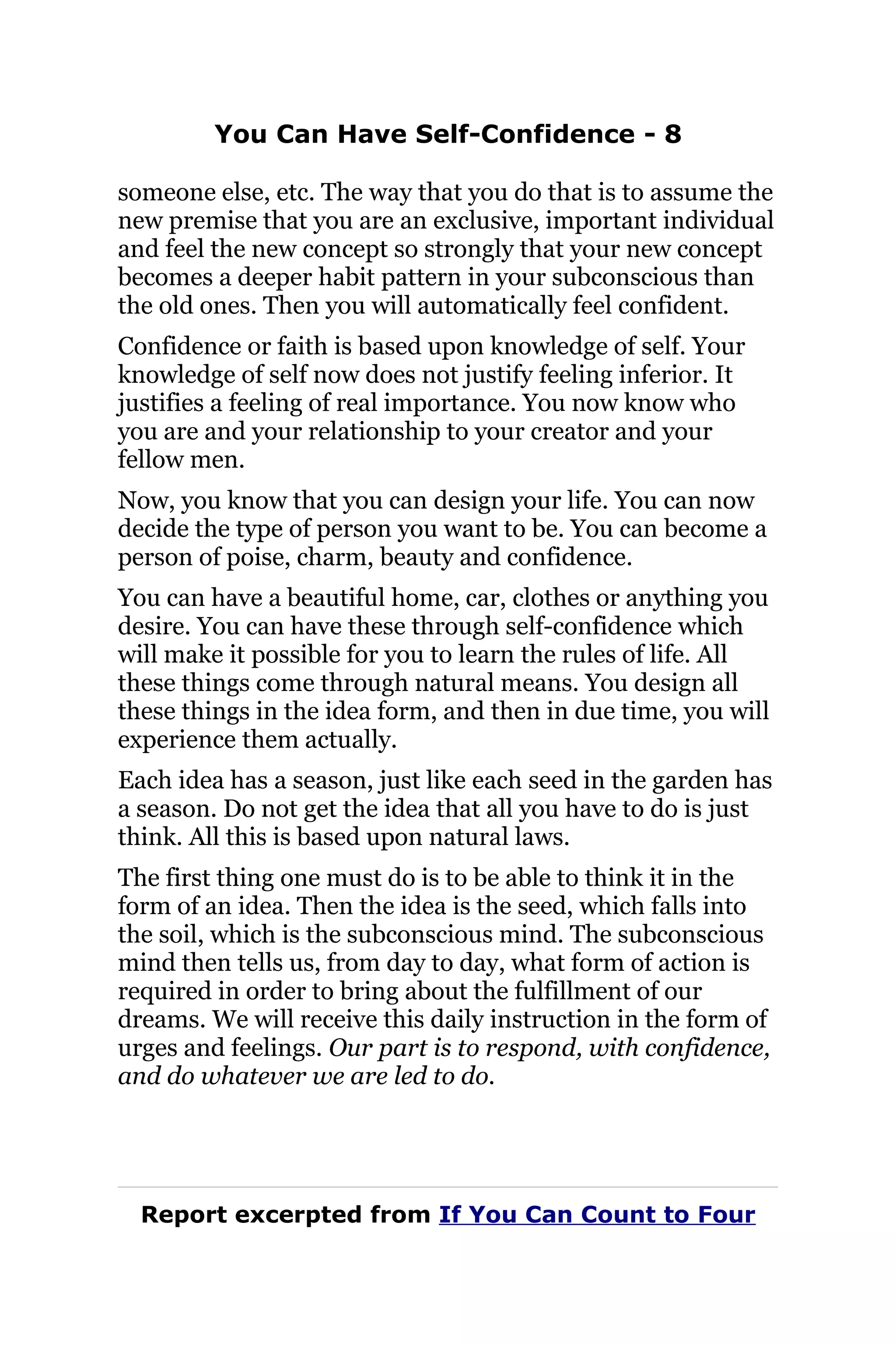 You Can Have Self-Confidence - 8
someone else, etc. The way that you do that is to assume the
new premise that you are an exclusive, important individual
and feel the new concept so strongly that your new concept
becomes a deeper habit pattern in your subconscious than
the old ones. Then you will automatically feel confident.
Confidence or faith is based upon knowledge of self. Your
knowledge of self now does not justify feeling inferior. It
justifies a feeling of real importance. You now know who
you are and your relationship to your creator and your
fellow men.
Now, you know that you can design your life. You can now
decide the type of person you want to be. You can become a
person of poise, charm, beauty and confidence.
You can have a beautiful home, car, clothes or anything you
desire. You can have these through self-confidence which
will make it possible for you to learn the rules of life. All
these things come through natural means. You design all
these things in the idea form, and then in due time, you will
experience them actually.
Each idea has a season, just like each seed in the garden has
a season. Do not get the idea that all you have to do is just
think. All this is based upon natural laws.
The first thing one must do is to be able to think it in the
form of an idea. Then the idea is the seed, which falls into
the soil, which is the subconscious mind. The subconscious
mind then tells us, from day to day, what form of action is
required in order to bring about the fulfillment of our
dreams. We will receive this daily instruction in the form of
urges and feelings. Our part is to respond, with confidence,
and do whatever we are led to do.
Report excerpted from If You Can Count to Four
 