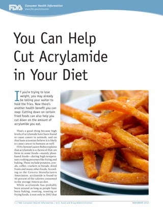 Consumer Health Information
www.fda.gov/consumer

You Can Help
Cut Acrylamide
in Your Diet
I

f you’re trying to lose
weight, you may already
be telling your waiter to
hold the fries. Now there’s
another health benefit you can
reap: Cutting down on certain
fried foods can also help you
cut down on the amount of
acrylamide you eat.
That’s a good thing because high
levels of acrylamide have been found
to cause cancer in animals, and on
that basis scientists believe it is likely
to cause cancer in humans as well.
FDA chemist Lauren Robin explains
that acrylamide is a chemical that can
form in some foods—mainly plantbased foods—during high-temperature cooking processes like frying and
baking. These include potatoes, cereals, coffee, crackers or breads, dried
fruits and many other foods. According to the Grocery Manufacturers
Association, acrylamide is found in
40 percent of the calories consumed
in the average American diet.
While acr ylamide has probably
been around as long as people have
been baking, roasting, toasting or
frying foods, it was only in 2002 that
1 / FDA Consumer Health Infor mat ion / U. S. Food and Drug Administrat ion	

Art should be large on the first
page, so it shows up clearly when
the PDF is made into a small JPEG.

NOVEMBER 2013

 