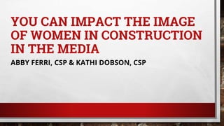 YOU CAN IMPACT THE IMAGE
OF WOMEN IN CONSTRUCTION
IN THE MEDIA
ABBY FERRI, CSP & KATHI DOBSON, CSP
 