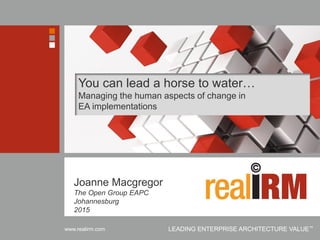 Copyright © Real IRM Solutions (Pty) Ltd 2001-2015www.realirm.com LEADING ENTERPRISE ARCHITECTURE VALUE™
You can lead a horse to water…
Managing the human aspects of change in
EA implementations
Joanne Macgregor
The Open Group EAPC
Johannesburg
2015
 