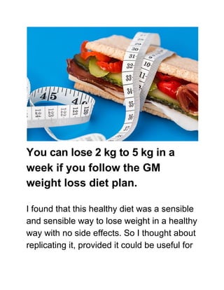 week if you follow the GM
weight loss diet plan.
I found that this healthy diet was a sensible
and sensible way to lose weight in a healthy
way with no side effects. So I thought about
replicating it, provided it could be useful for
You can lose 2 kg to 5 kg in a
 