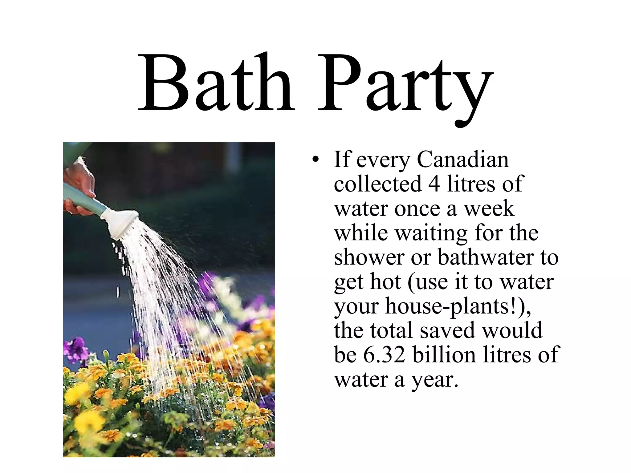 Bath Party If every Canadian collected 4 litres of water once a week while waiting for the shower or bathwater to get hot (use it to water your house-plants!), the total saved would be 6.32 billion litres of water a year. 