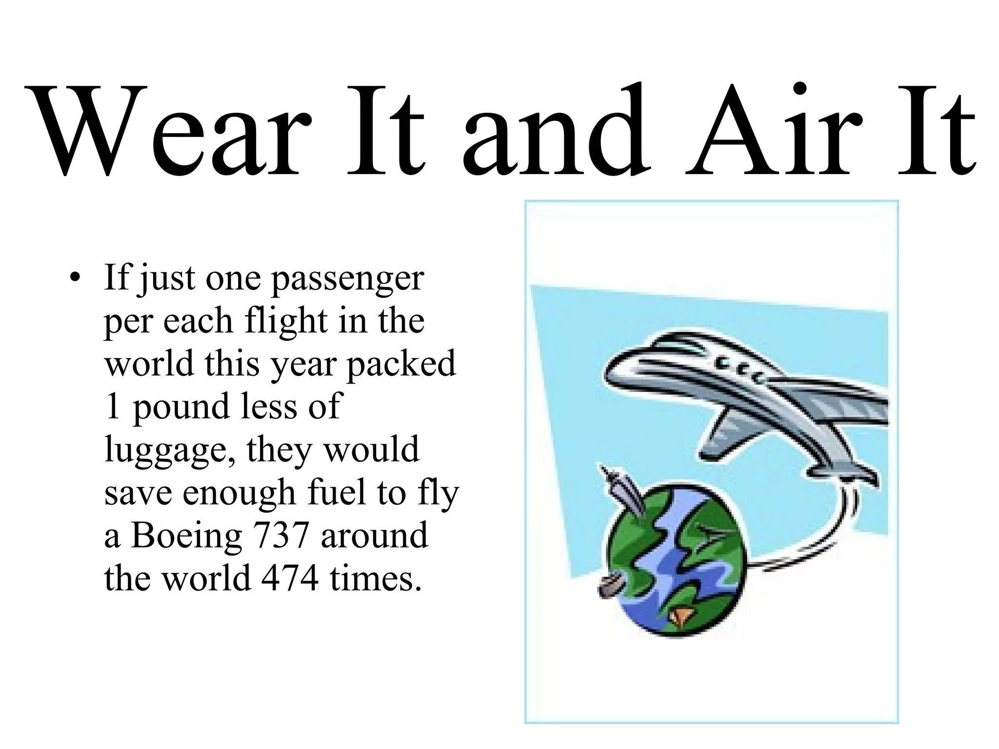 Wear It and Air It If just one passenger per each flight in the world this year packed 1 pound less of luggage, they would save enough fuel to fly a Boeing 737 around the world 474 times. 