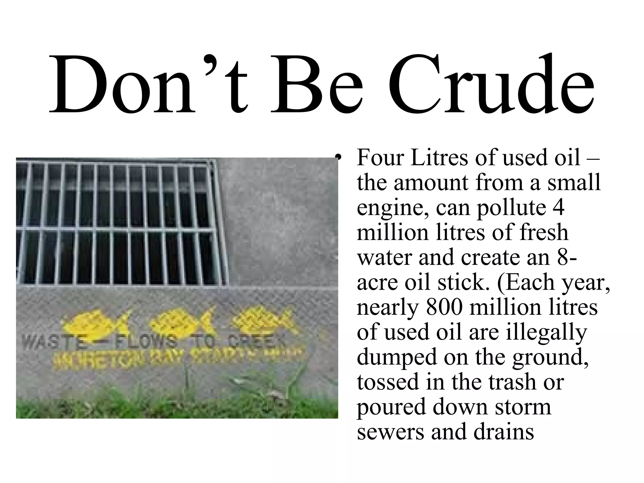 Don’t Be Crude Four Litres of used oil –the amount from a small engine, can pollute 4 million litres of fresh water and create an 8-acre oil stick. (Each year, nearly 800 million litres of used oil are illegally dumped on the ground, tossed in the trash or poured down storm sewers and drains 
