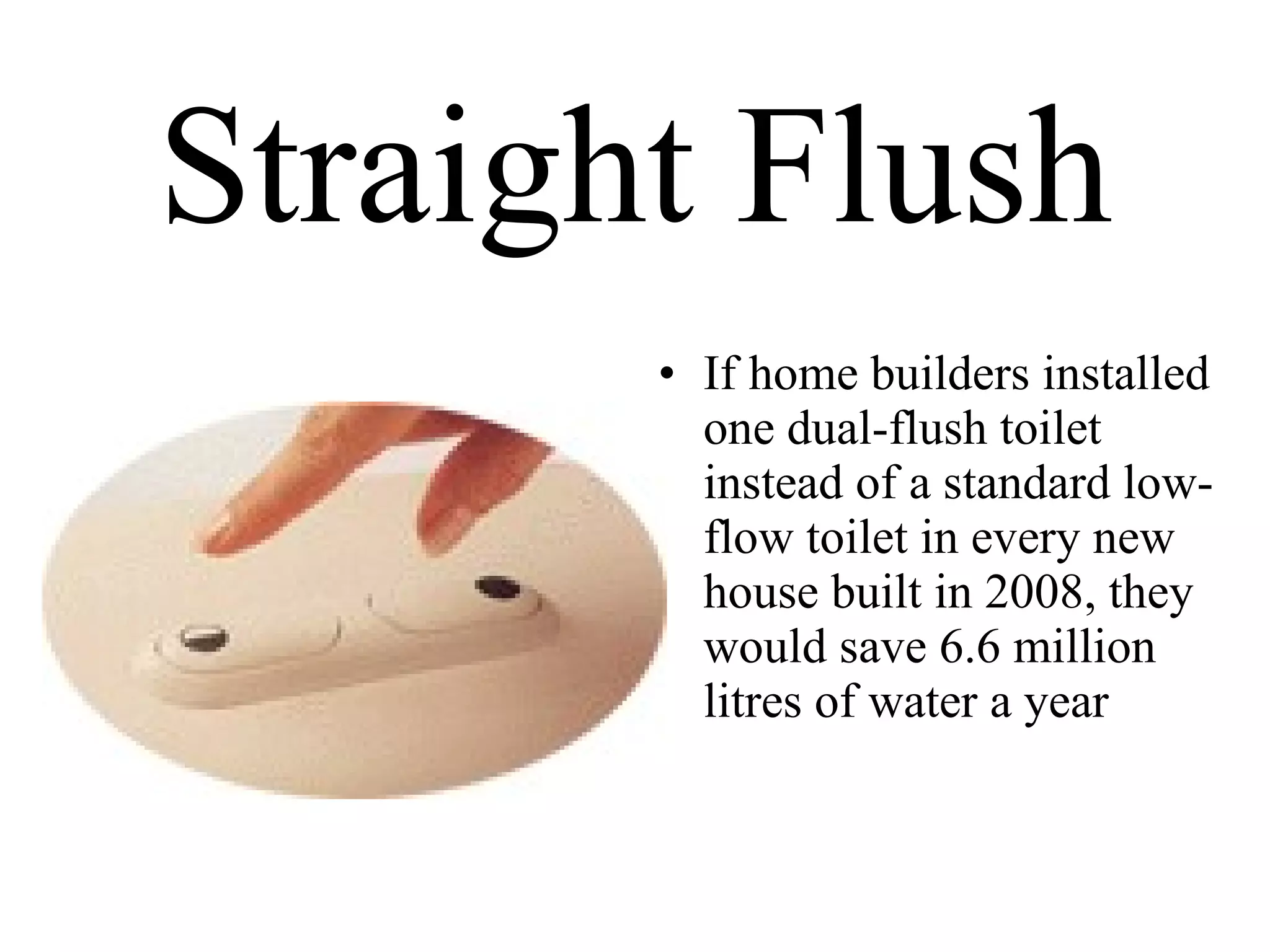 Straight Flush If home builders installed one dual-flush toilet instead of a standard low-flow toilet in every new house built in 2008, they would save 6.6 million  litres of water a year 