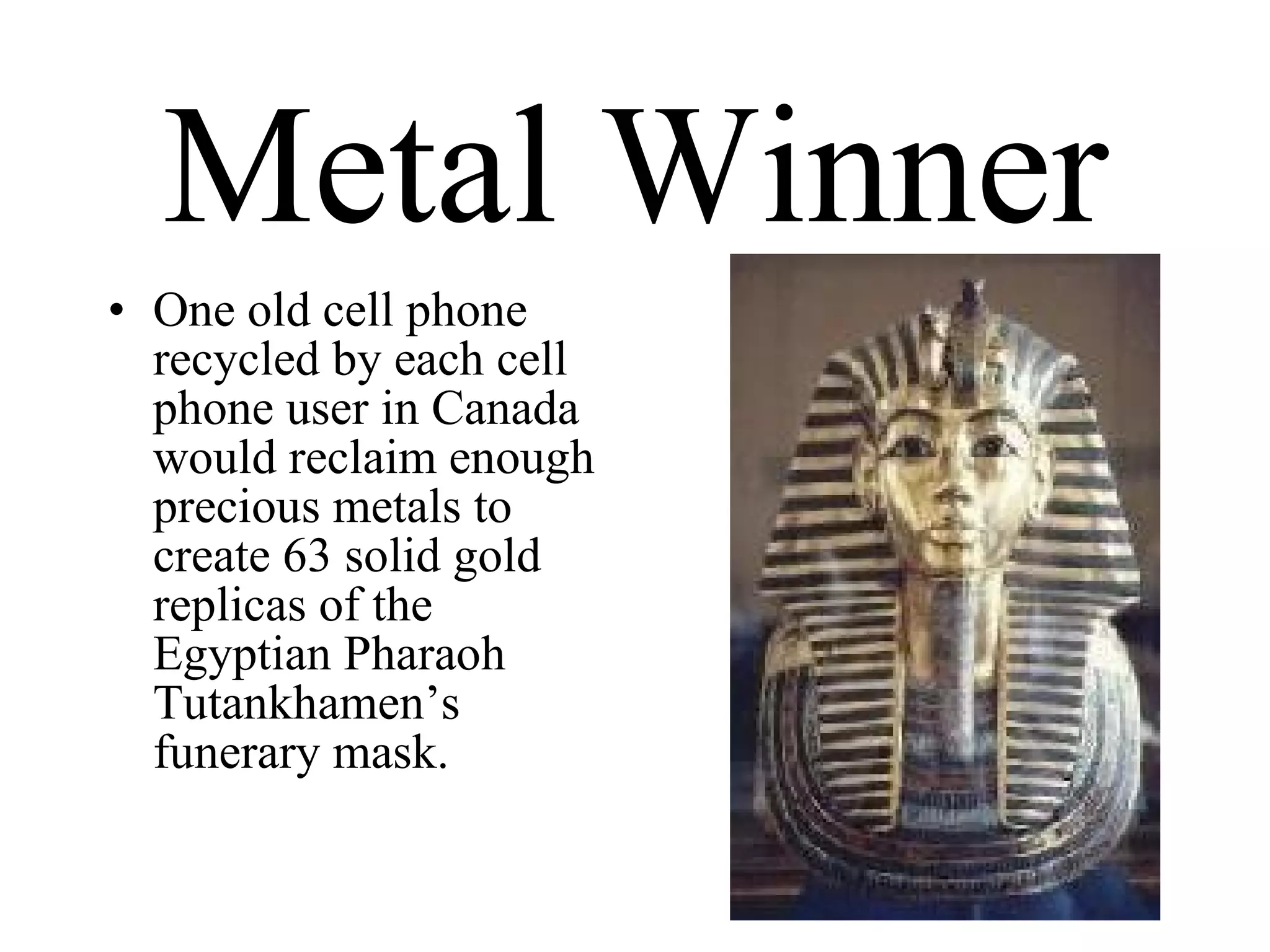 Metal Winner One old cell phone recycled by each cell phone user in Canada would reclaim enough precious metals to create 63 solid gold replicas of the Egyptian Pharaoh Tutankhamen’s funerary mask. 